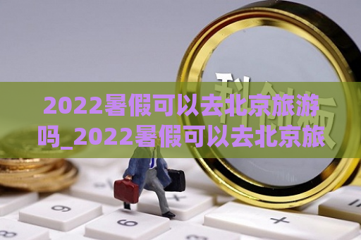 2022暑假可以去北京旅游吗_2022暑假可以去北京旅游吗英语