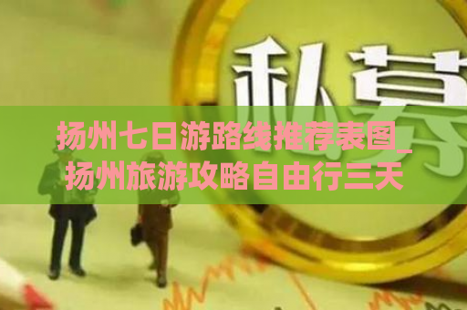 扬州七日游路线推荐表图_扬州旅游攻略自由行三天