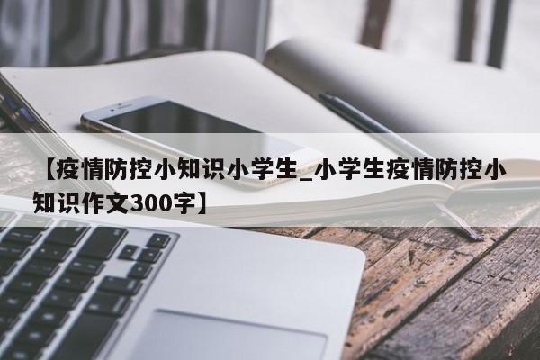 【疫情防控小知识小学生_小学生疫情防控小知识作文300字】