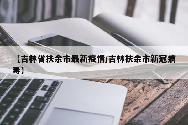 【吉林省扶余市最新疫情/吉林扶余市新冠病毒】