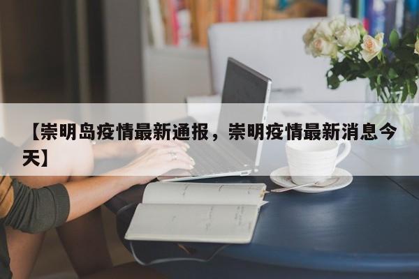 【崇明岛疫情最新通报，崇明疫情最新消息今天】