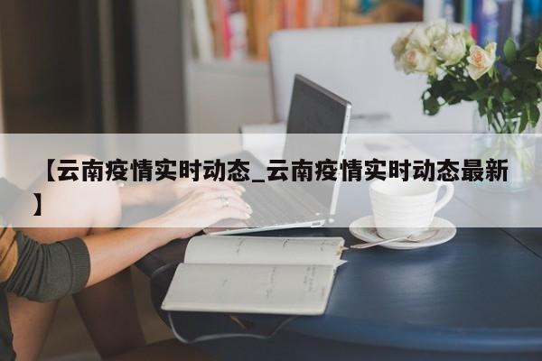 【云南疫情实时动态_云南疫情实时动态最新】