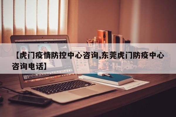 【虎门疫情防控中心咨询,东莞虎门防疫中心咨询电话】