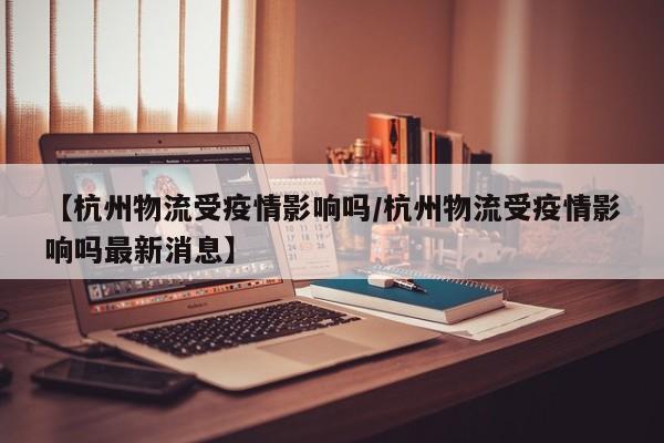 【杭州物流受疫情影响吗/杭州物流受疫情影响吗最新消息】