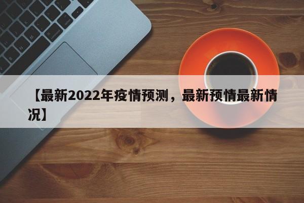 【最新2022年疫情预测,最新预情最新情况】