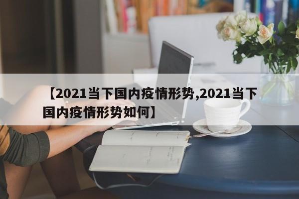 【2021当下国内疫情形势,2021当下国内疫情形势如何】