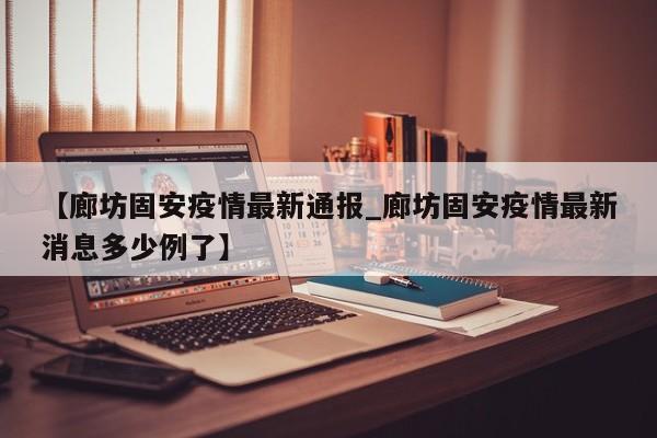 【廊坊固安疫情最新通报_廊坊固安疫情最新消息多少例了】