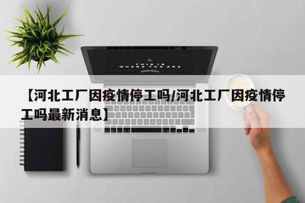 【河北工厂因疫情停工吗/河北工厂因疫情停工吗最新消息】