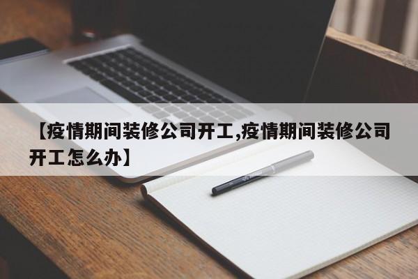 【疫情期间装修公司开工,疫情期间装修公司开工怎么办】