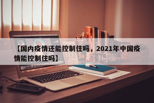 【国内疫情还能控制住吗,2021年中国疫情能控制住吗】