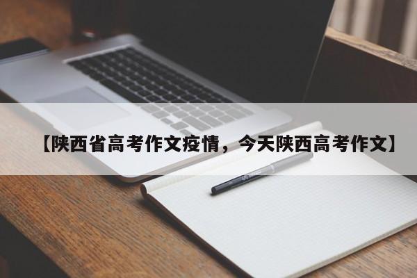 【陕西省高考作文疫情,今天陕西高考作文】