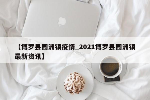 【博罗县园洲镇疫情_2021博罗县园洲镇最新资讯】