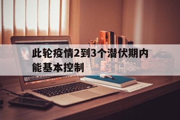 【此轮疫情2到3个潜伏期内能基本控制 【此轮疫情2到3个潜伏期内能基本控制
