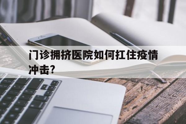 门诊拥挤医院如何扛住疫情冲击?的简单介绍