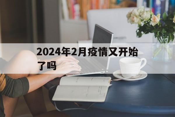 【2024年2月疫情又开始了吗/2024年2月新冠流感都下降了】