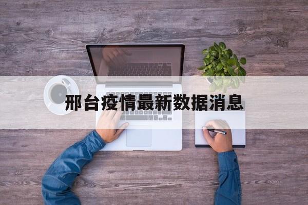 【邢台疫情最新数据消息，邢台疫情最新消息今天新增】