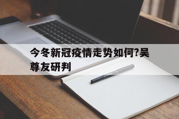 今冬新冠疫情走势如何?吴尊友研判的简单介绍