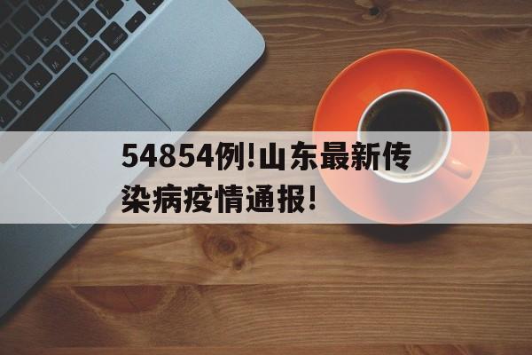 【54854例!山东最新传染病疫情通报!，山东省2024年4月法定报告传染病疫情通报】