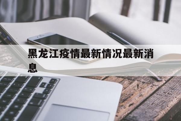 【黑龙江疫情最新情况最新消息,黑龙江齐齐哈尔疫情最新消息今天】