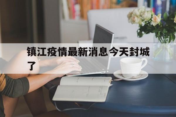 【镇江疫情最新消息今天封城了,江苏镇江丹阳疫情最新消息今天封城了】